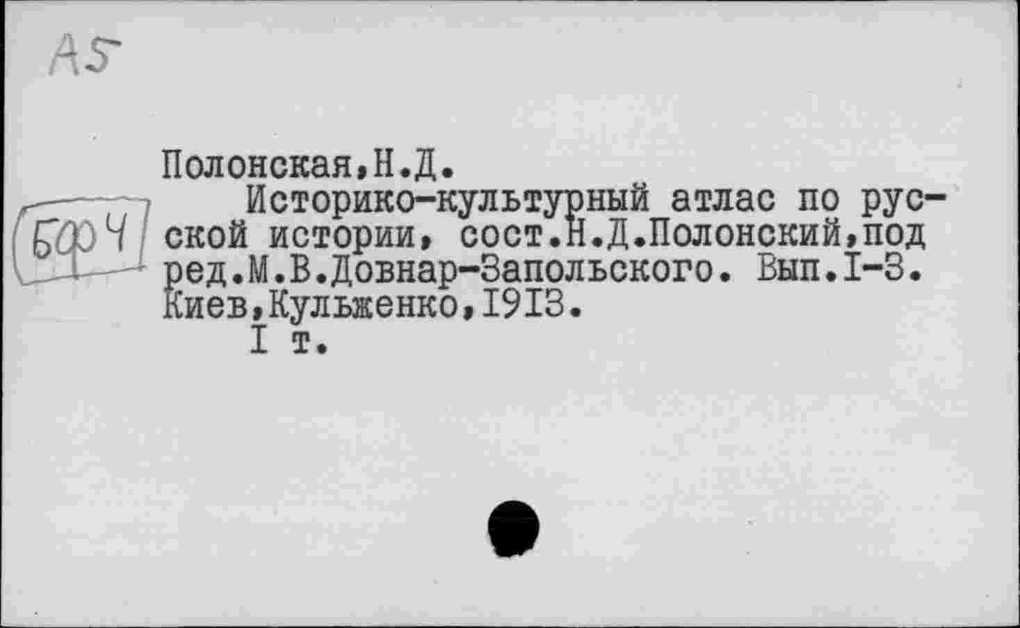 ﻿AS-
Полонская» Н. Д.
-—	Историко-культурный атлас по рус-
fflûH СКОЙ истории» сост.Н.Д.Полонский,под
- ред.М.В.Довнар-Запольского. Вып.1-3. Киев,Кульженко,1913.
I т.